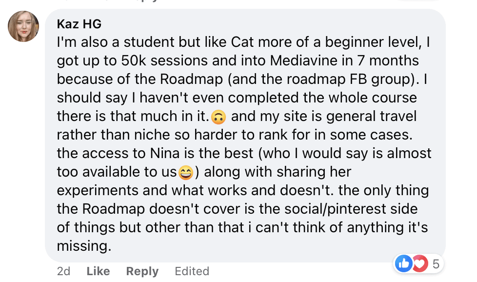 I'm also a student but like Cat more of a beginner level, l got up to 50k sessions and into Mediavine in 7 months because of the Roadmap (and the roadmap FB group). I should say I haven't even completed the whole course there is that much in it. • and my site is general travel rather than niche so harder to rank for in some cases. the access to Nina is the best (who I would say is almost too available to us ) along with sharing her experiments and what works and doesn't. the only thing the Roadmap doesn't cover is the social/pinterest side of things but other than that i can't think of anything it's missing.